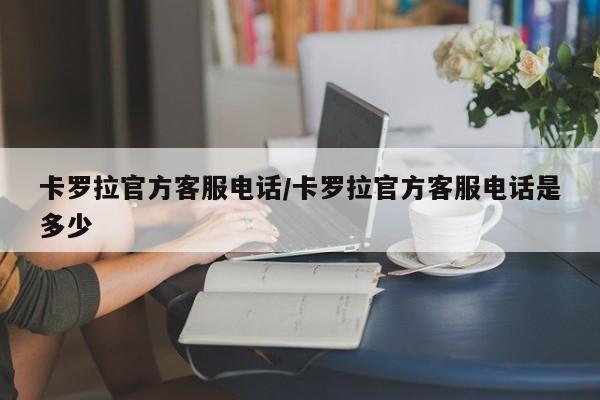 卡罗拉官方客服电话/卡罗拉官方客服电话是多少