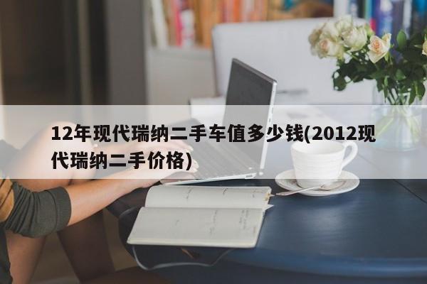 12年现代瑞纳二手车值多少钱(2012现代瑞纳二手价格)