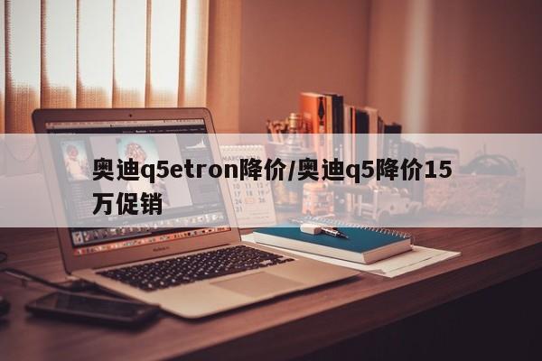 奥迪q5etron降价/奥迪q5降价15万促销