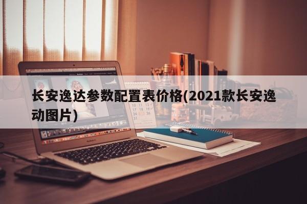 长安逸达参数配置表价格(2021款长安逸动图片)