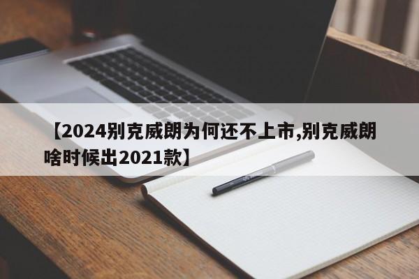 【2024别克威朗为何还不上市,别克威朗啥时候出2021款】