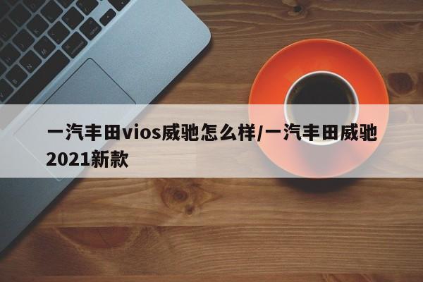 一汽丰田vios威驰怎么样/一汽丰田威驰2021新款