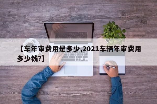 【车年审费用是多少,2021车辆年审费用多少钱?】