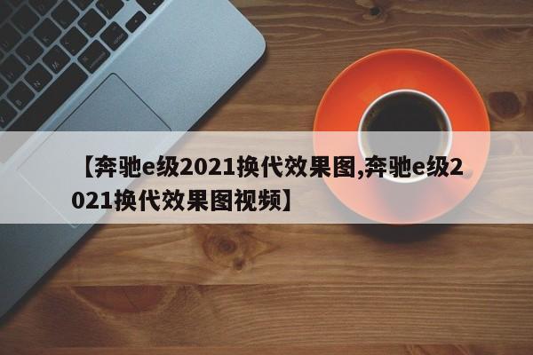 【奔驰e级2021换代效果图,奔驰e级2021换代效果图视频】